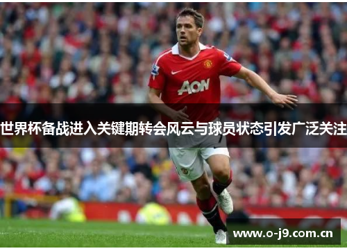世界杯备战进入关键期转会风云与球员状态引发广泛关注